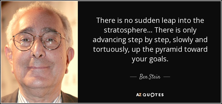There is no sudden leap into the stratosphere... There is only advancing step by step, slowly and tortuously, up the pyramid toward your goals. - Ben Stein