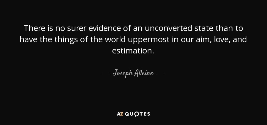 There is no surer evidence of an unconverted state than to have the things of the world uppermost in our aim, love, and estimation. - Joseph Alleine