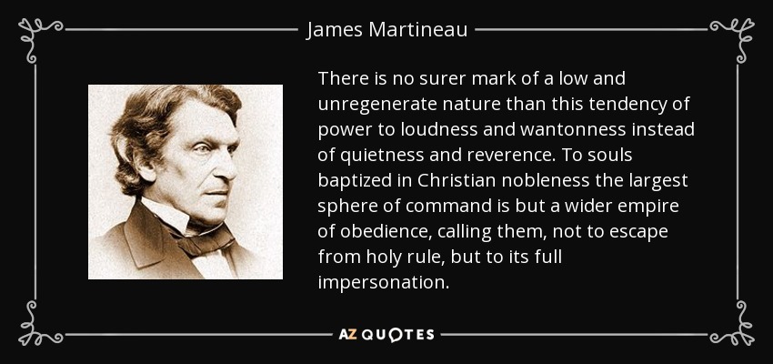 There is no surer mark of a low and unregenerate nature than this tendency of power to loudness and wantonness instead of quietness and reverence. To souls baptized in Christian nobleness the largest sphere of command is but a wider empire of obedience, calling them, not to escape from holy rule, but to its full impersonation. - James Martineau