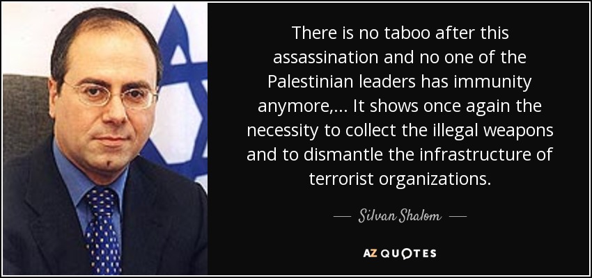 There is no taboo after this assassination and no one of the Palestinian leaders has immunity anymore, ... It shows once again the necessity to collect the illegal weapons and to dismantle the infrastructure of terrorist organizations. - Silvan Shalom