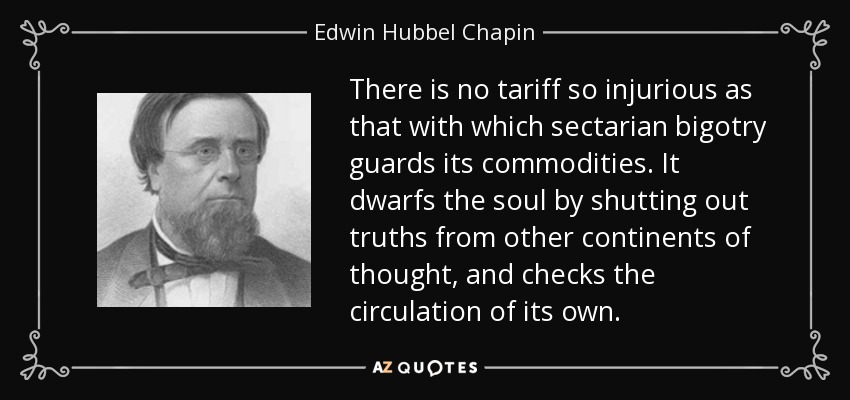 There is no tariff so injurious as that with which sectarian bigotry guards its commodities. It dwarfs the soul by shutting out truths from other continents of thought, and checks the circulation of its own. - Edwin Hubbel Chapin