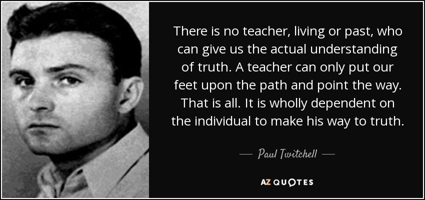 There is no teacher, living or past, who can give us the actual understanding of truth. A teacher can only put our feet upon the path and point the way. That is all. It is wholly dependent on the individual to make his way to truth. - Paul Twitchell