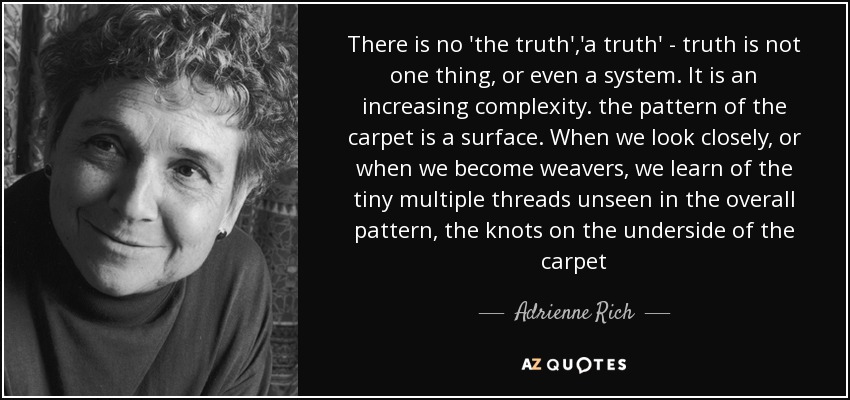 There is no 'the truth','a truth' - truth is not one thing, or even a system. It is an increasing complexity. the pattern of the carpet is a surface. When we look closely, or when we become weavers, we learn of the tiny multiple threads unseen in the overall pattern, the knots on the underside of the carpet - Adrienne Rich