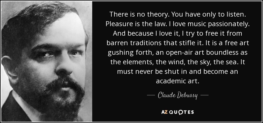 There is no theory. You have only to listen. Pleasure is the law. I love music passionately. And because l love it, I try to free it from barren traditions that stifle it. It is a free art gushing forth, an open-air art boundless as the elements, the wind, the sky, the sea. It must never be shut in and become an academic art. - Claude Debussy