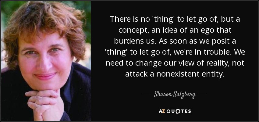 There is no 'thing' to let go of, but a concept, an idea of an ego that burdens us. As soon as we posit a 'thing' to let go of, we're in trouble. We need to change our view of reality, not attack a nonexistent entity. - Sharon Salzberg