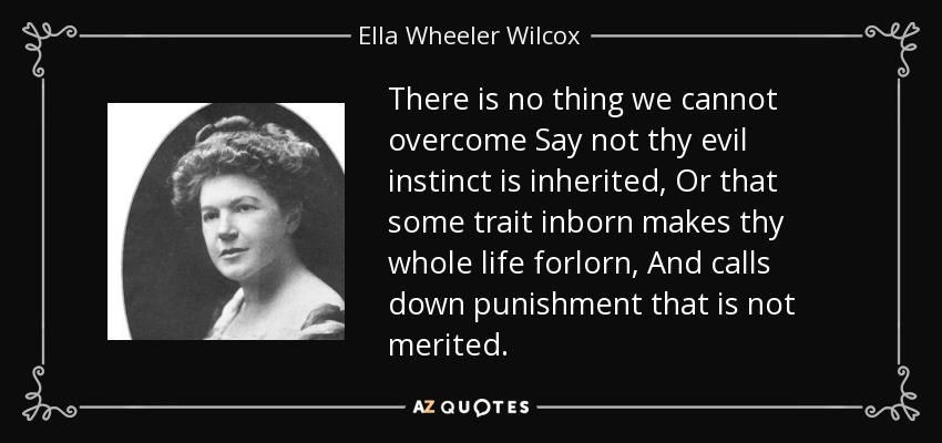 There is no thing we cannot overcome Say not thy evil instinct is inherited, Or that some trait inborn makes thy whole life forlorn, And calls down punishment that is not merited. - Ella Wheeler Wilcox