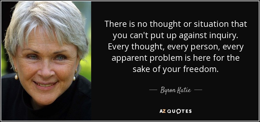 There is no thought or situation that you can't put up against inquiry. Every thought, every person, every apparent problem is here for the sake of your freedom. - Byron Katie