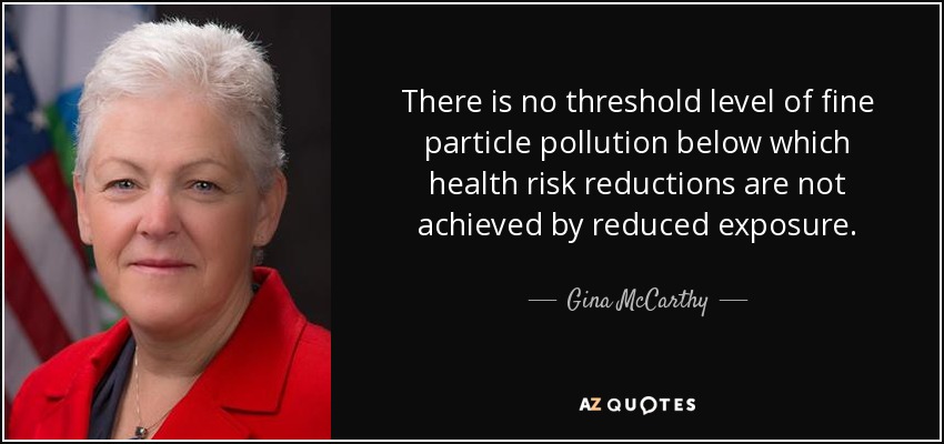 There is no threshold level of fine particle pollution below which health risk reductions are not achieved by reduced exposure. - Gina McCarthy
