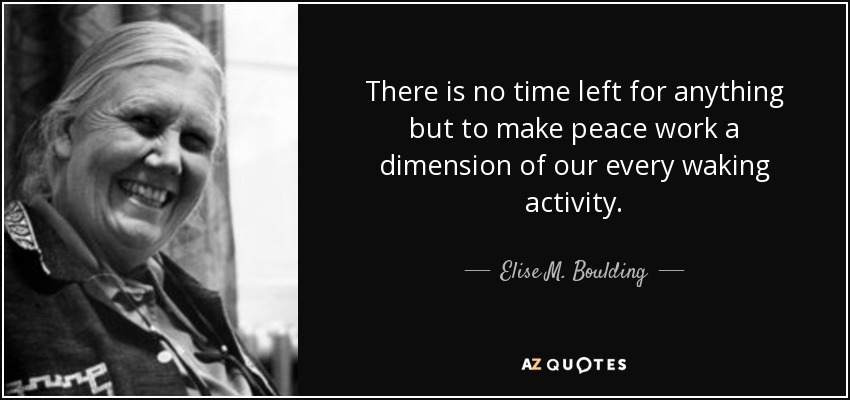 There is no time left for anything but to make peace work a dimension of our every waking activity. - Elise M. Boulding