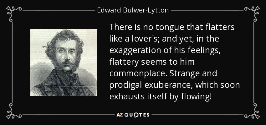 There is no tongue that flatters like a lover's; and yet, in the exaggeration of his feelings, flattery seems to him commonplace. Strange and prodigal exuberance, which soon exhausts itself by flowing! - Edward Bulwer-Lytton, 1st Baron Lytton