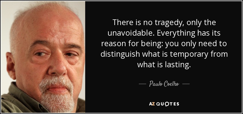 There is no tragedy, only the unavoidable. Everything has its reason for being: you only need to distinguish what is temporary from what is lasting. - Paulo Coelho