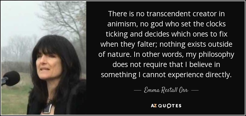 There is no transcendent creator in animism, no god who set the clocks ticking and decides which ones to fix when they falter; nothing exists outside of nature. In other words, my philosophy does not require that I believe in something I cannot experience directly. - Emma Restall Orr