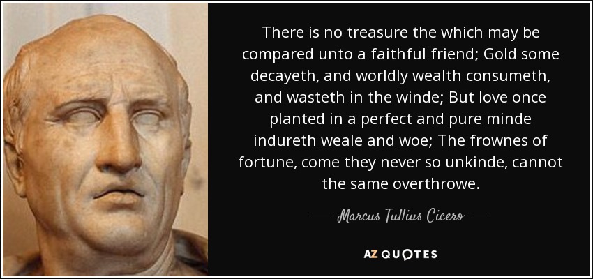 There is no treasure the which may be compared unto a faithful friend; Gold some decayeth, and worldly wealth consumeth, and wasteth in the winde; But love once planted in a perfect and pure minde indureth weale and woe; The frownes of fortune, come they never so unkinde, cannot the same overthrowe. - Marcus Tullius Cicero