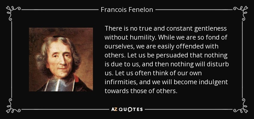 There is no true and constant gentleness without humility. While we are so fond of ourselves, we are easily offended with others. Let us be persuaded that nothing is due to us, and then nothing will disturb us. Let us often think of our own infirmities, and we will become indulgent towards those of others. - Francois Fenelon