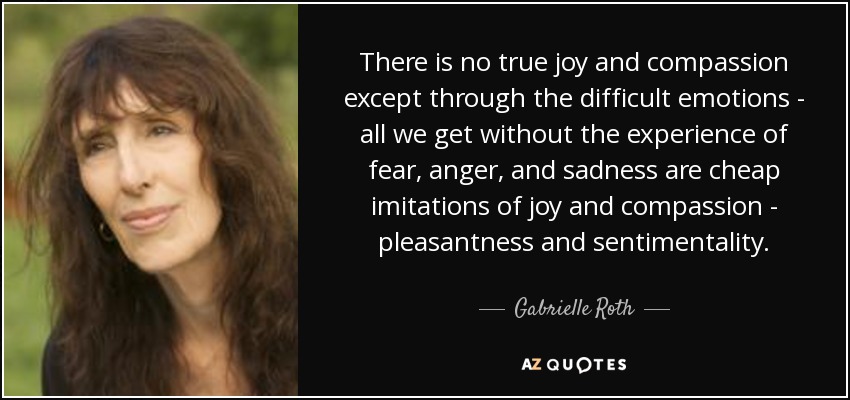There is no true joy and compassion except through the difficult emotions - all we get without the experience of fear, anger, and sadness are cheap imitations of joy and compassion - pleasantness and sentimentality. - Gabrielle Roth