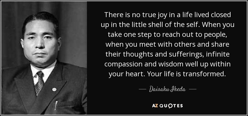 There is no true joy in a life lived closed up in the little shell of the self. When you take one step to reach out to people, when you meet with others and share their thoughts and sufferings, infinite compassion and wisdom well up within your heart. Your life is transformed. - Daisaku Ikeda