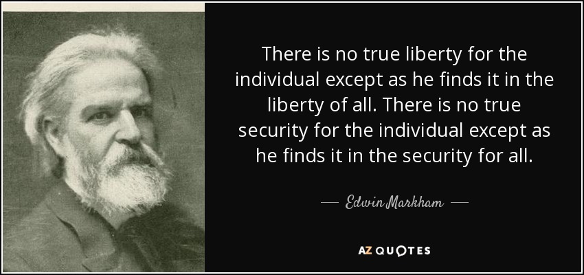 There is no true liberty for the individual except as he finds it in the liberty of all. There is no true security for the individual except as he finds it in the security for all. - Edwin Markham