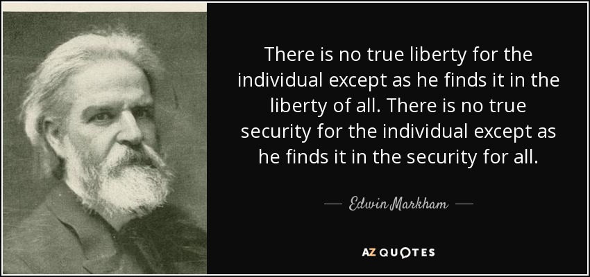 There is no true liberty for the individual except as he finds it in the liberty of all. There is no true security for the individual except as he finds it in the security for all. - Edwin Markham