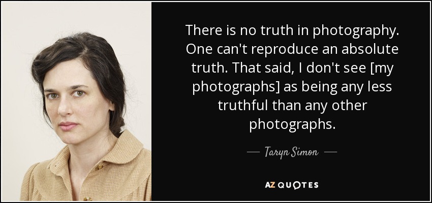 There is no truth in photography. One can't reproduce an absolute truth. That said, I don't see [my photographs] as being any less truthful than any other photographs. - Taryn Simon