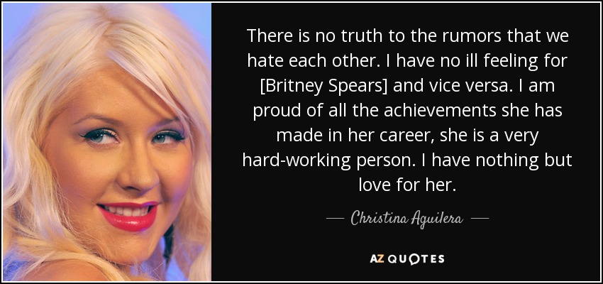 There is no truth to the rumors that we hate each other. I have no ill feeling for [Britney Spears] and vice versa. I am proud of all the achievements she has made in her career, she is a very hard-working person. I have nothing but love for her. - Christina Aguilera
