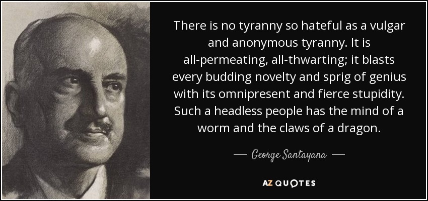 There is no tyranny so hateful as a vulgar and anonymous tyranny. It is all-permeating, all-thwarting; it blasts every budding novelty and sprig of genius with its omnipresent and fierce stupidity. Such a headless people has the mind of a worm and the claws of a dragon. - George Santayana