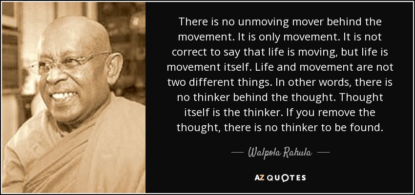 There is no unmoving mover behind the movement. It is only movement. It is not correct to say that life is moving, but life is movement itself. Life and movement are not two different things. In other words, there is no thinker behind the thought. Thought itself is the thinker. If you remove the thought, there is no thinker to be found. - Walpola Rahula