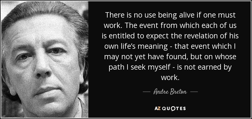 There is no use being alive if one must work. The event from which each of us is entitled to expect the revelation of his own life’s meaning - that event which I may not yet have found, but on whose path I seek myself - is not earned by work. - Andre Breton