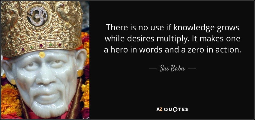 There is no use if knowledge grows while desires multiply. It makes one a hero in words and a zero in action. - Sai Baba