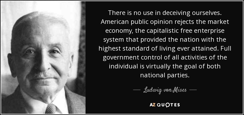 There is no use in deceiving ourselves. American public opinion rejects the market economy, the capitalistic free enterprise system that provided the nation with the highest standard of living ever attained. Full government control of all activities of the individual is virtually the goal of both national parties. - Ludwig von Mises