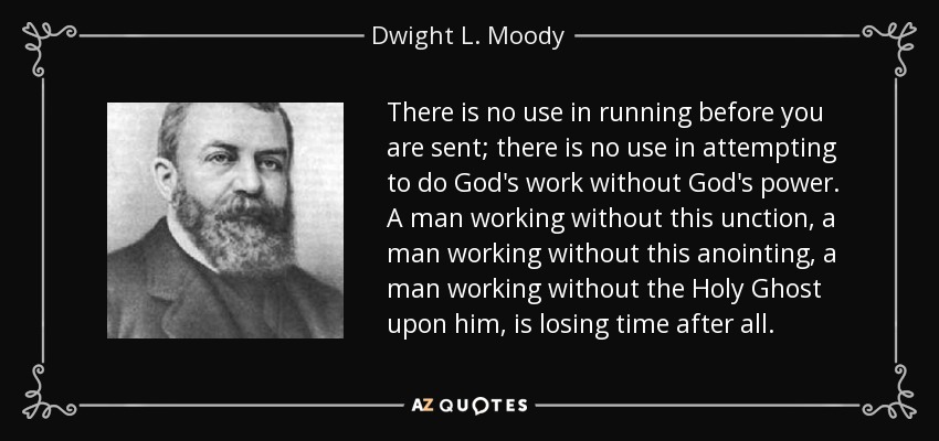 There is no use in running before you are sent; there is no use in attempting to do God's work without God's power. A man working without this unction, a man working without this anointing, a man working without the Holy Ghost upon him, is losing time after all. - Dwight L. Moody