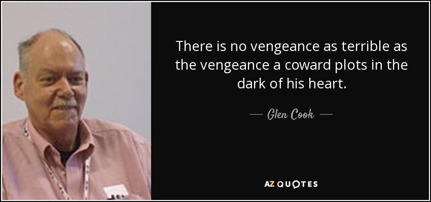 There is no vengeance as terrible as the vengeance a coward plots in the dark of his heart. - Glen Cook