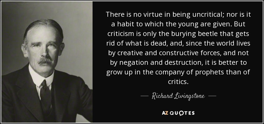 There is no virtue in being uncritical; nor is it a habit to which the young are given. But criticism is only the burying beetle that gets rid of what is dead, and, since the world lives by creative and constructive forces, and not by negation and destruction, it is better to grow up in the company of prophets than of critics. - Richard Livingstone