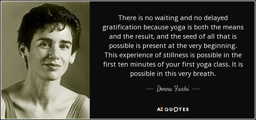 There is no waiting and no delayed gratification because yoga is both the means and the result, and the seed of all that is possible is present at the very beginning. This experience of stillness is possible in the first ten minutes of your first yoga class. It is possible in this very breath. - Donna Farhi