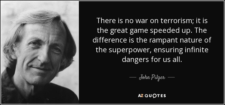 There is no war on terrorism; it is the great game speeded up. The difference is the rampant nature of the superpower, ensuring infinite dangers for us all. - John Pilger