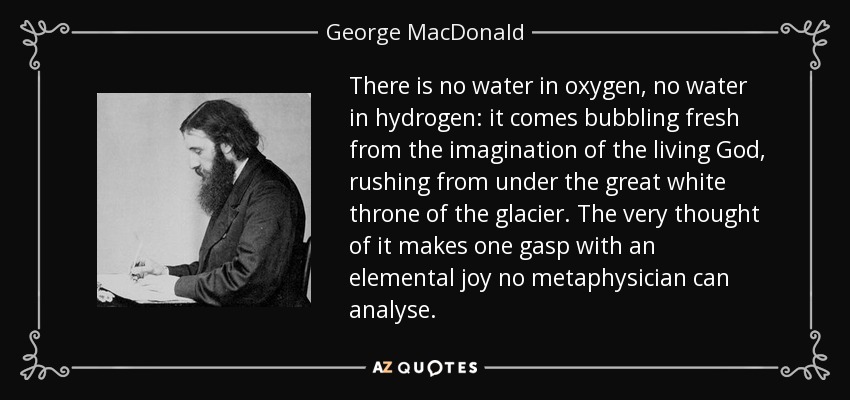 There is no water in oxygen, no water in hydrogen: it comes bubbling fresh from the imagination of the living God, rushing from under the great white throne of the glacier. The very thought of it makes one gasp with an elemental joy no metaphysician can analyse. - George MacDonald