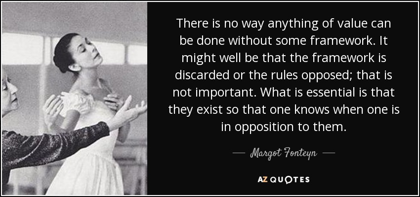 There is no way anything of value can be done without some framework. It might well be that the framework is discarded or the rules opposed; that is not important. What is essential is that they exist so that one knows when one is in opposition to them. - Margot Fonteyn