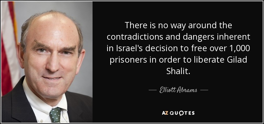 There is no way around the contradictions and dangers inherent in Israel's decision to free over 1,000 prisoners in order to liberate Gilad Shalit. - Elliott Abrams
