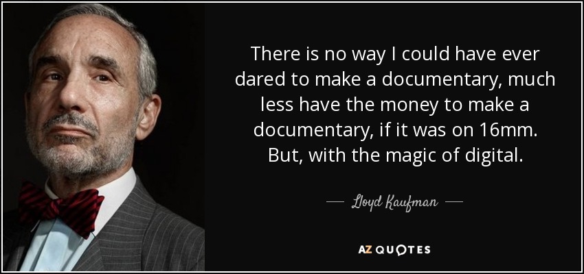 There is no way I could have ever dared to make a documentary, much less have the money to make a documentary, if it was on 16mm. But, with the magic of digital. - Lloyd Kaufman