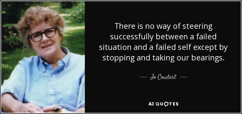 There is no way of steering successfully between a failed situation and a failed self except by stopping and taking our bearings. - Jo Coudert