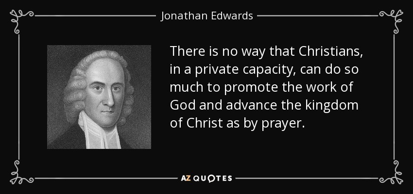 There is no way that Christians, in a private capacity, can do so much to promote the work of God and advance the kingdom of Christ as by prayer. - Jonathan Edwards