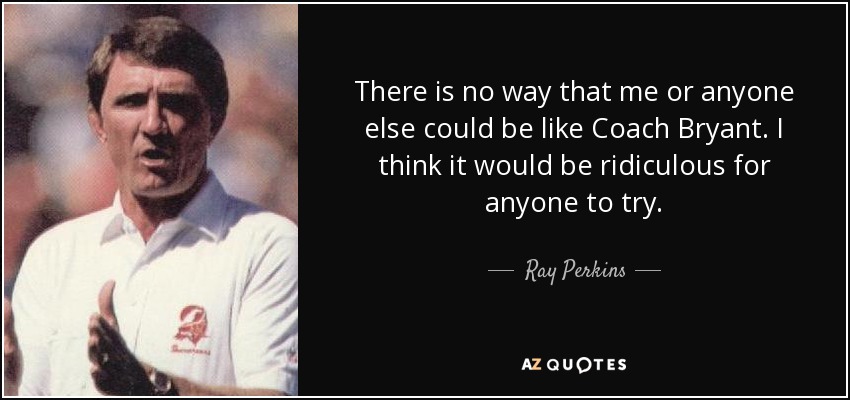 There is no way that me or anyone else could be like Coach Bryant. I think it would be ridiculous for anyone to try. - Ray Perkins