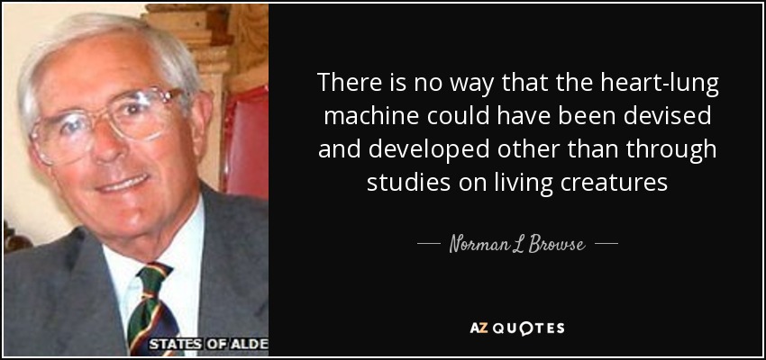 There is no way that the heart-lung machine could have been devised and developed other than through studies on living creatures - Norman L Browse