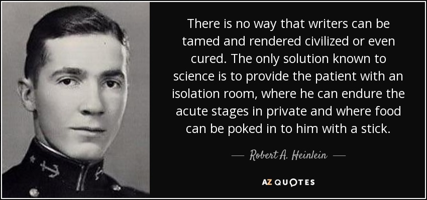 There is no way that writers can be tamed and rendered civilized or even cured. The only solution known to science is to provide the patient with an isolation room, where he can endure the acute stages in private and where food can be poked in to him with a stick. - Robert A. Heinlein