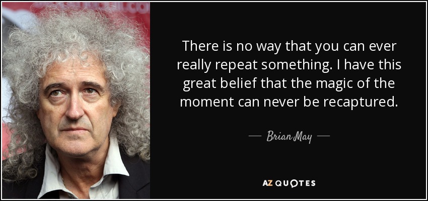 There is no way that you can ever really repeat something. I have this great belief that the magic of the moment can never be recaptured. - Brian May