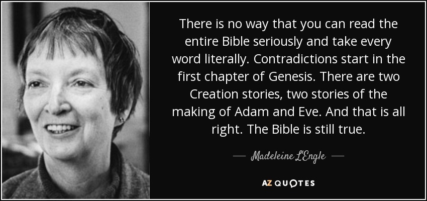 There is no way that you can read the entire Bible seriously and take every word literally. Contradictions start in the first chapter of Genesis. There are two Creation stories, two stories of the making of Adam and Eve. And that is all right. The Bible is still true. - Madeleine L'Engle
