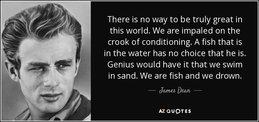 There is no way to be truly great in this world. We are impaled on the crook of conditioning. A fish that is in the water has no choice that he is. Genius would have it that we swim in sand. We are fish and we drown. - James Dean