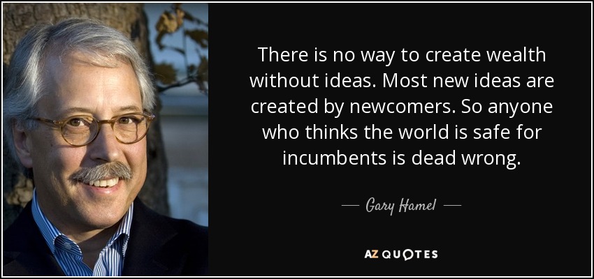 There is no way to create wealth without ideas. Most new ideas are created by newcomers. So anyone who thinks the world is safe for incumbents is dead wrong. - Gary Hamel