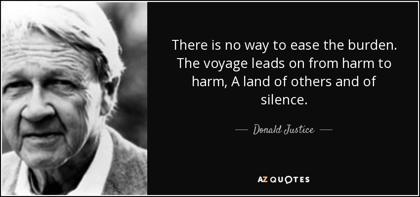 There is no way to ease the burden. The voyage leads on from harm to harm, A land of others and of silence. - Donald Justice