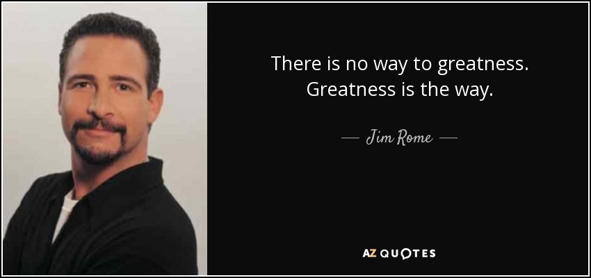 There is no way to greatness. Greatness is the way. - Jim Rome