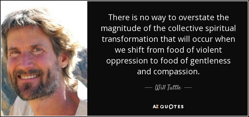 There is no way to overstate the magnitude of the collective spiritual transformation that will occur when we shift from food of violent oppression to food of gentleness and compassion. - Will Tuttle
